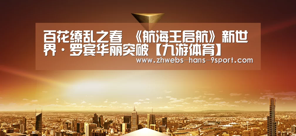 百花缭乱之春 《航海王启航》新世界·罗宾华丽突破【九游体育】(图1) 九游体育